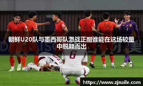 朝鲜U20队与墨西哥队激战正酣谁能在这场较量中脱颖而出