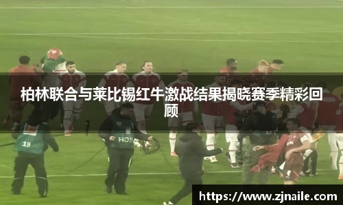 柏林联合与莱比锡红牛激战结果揭晓赛季精彩回顾